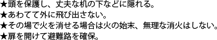 頭を保護し、丈夫な机の下などに隠れる。　あわてて外に飛び出さない。　その場で火を消せる場合は火の始末、無理な消火はしない。　扉を開けて避難路を確保。