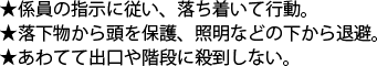 係員の指示に従い、落ち着いて行動。　落下物から頭を保護、証明などのしたから退避。　あわてて出口や階段に殺到しない。