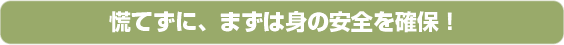 慌てずに、まずは身の安全を確保！